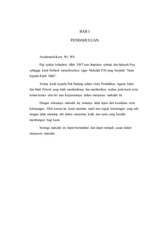 BAB I
PENDAHULUAN
Assalamualaikum Wr. Wb.
Puji syukur kehadirat Allah SWT atas limpahan rahmat dan hidayah-Nya
sehingga kami berhasil menyelesaikan tugas Makalah PAI yang berjudul “Iman
kepada Kitab Allah”.
Terima kasih kepada Pak Dadang selaku Guru Pendidikan Agama Islam
dan Budi Pekerti yang telah membimbing dan memberikan arahan pada kami serta
teman-teman satu tim atas kerjasamanya dalam menyusun makalah ini.
Dengan selesainya makalah ini, tentunya tidak lepas dari kesalahan serta
kekurangan. Oleh karena itu, kami meminta maaf atas segala kekurangan yang ada
dengan tidak menutup diri dalam menerima kritik dan saran yang bersifat
membangun bagi kami.
Semoga makalah ini dapat bermanfaat dan dapat menjadi acuan dalam
menyusun makalah.
 