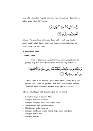 yang telah diturunkan kepada rasul-rasul-Nya sebagaimana digambarkan
dalam firman Allah SWT berikut.
Artinya : “Sesungguhnya ini terdapat dalam kitab – kitab yang dahulu,
(yaitu) suhuf – suhuf (kitab – kitab) yang diturunkan kepada Ibrahim dan
Musa.” (Q.S Al-A’la/87 : 19).
B. Kitab-Kitab Allah
1. Kitab Taurat
Kitab ini diturunkan kepada Nabi Musa as sebagai pedoman dan
petunjuk bagi Bani Israel. Sesuai firman Allah swt yang berbunyi :
Artinya: “Dan Kami berikan kepada Musa kitab (Taurat) dan Kami
jadikan kitab Taurat itu petunjuk bagi Bani Israil (dengan firman):
"Janganlah kamu mengambil penolong selain Aku” (QS. Al-Isra’ 17: 2).
Adapun isi kandungan kitab Taurat meliputi hal-hal berikut :
1. Kewajiban meyakini keesaan Allah
2. Larangan menyembah berhala
3. Larangan menyebut nama Allah dengan sia-sia
4. Supaya mensucikan hari sabtu (sabat)
5. Menghormati kedua orang tua
6. Larangan membunuh sesama manusia tanpa alasan yang benar
7. Larangan berbuat zina
8. Larangan mencuri
 