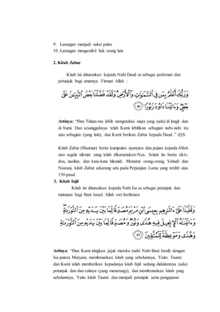 9. Larangan menjadi saksi palsu
10. Larangan mengambil hak orang lain
2. Kitab Zabur
Kitab ini diturunkan kepada Nabi Daud as sebagai pedoman dan
petunjuk bagi umatnya. Firman Allah :
Artinya: “Dan Tuhan-mu lebih mengetahui siapa yang (ada) di langit dan
di bumi. Dan sesungguhnya telah Kami lebihkan sebagian nabi-nabi itu
atas sebagian (yang lain), dan Kami berikan Zabur kepada Daud..” (QS.
Kitab Zabur (Mazmur) berisi kumpulan nyanyian dan pujian kepada Allah
atas segala nikmat yang telah dikaruniakan-Nya. Selain itu berisi zikir,
doa, nasihat, dan kata-kata hikmah. Menurut orang-orang Yahudi dan
Nasrani, kitab Zabur sekarang ada pada Perjanjian Lama yang terdiri atas
150 pasal.
3. Kitab Injil
Kitab ini diturunkan kepada Nabi Isa as sebagai petunjuk dan
tuntunan bagi Bani Israel. Allah swt berfirman
Artinya: “Dan Kami iringkan jejak mereka (nabi Nabi Bani Israil) dengan
Isa putera Maryam, membenarkan kitab yang sebelumnya, Yaitu: Taurat.
dan Kami telah memberikan kepadanya kitab Injil sedang didalamnya (ada)
petunjuk dan dan cahaya (yang menerangi), dan membenarkan kitab yang
sebelumnya, Yaitu kitab Taurat. dan menjadi petunjuk serta pengajaran
 