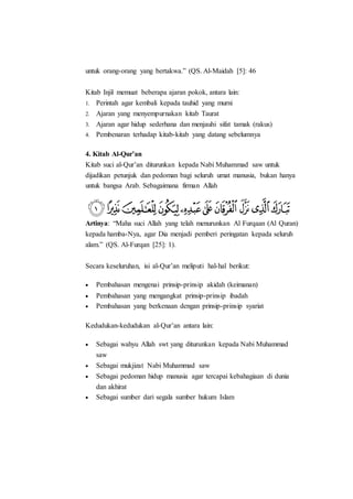 untuk orang-orang yang bertakwa.” (QS. Al-Maidah [5]: 46
Kitab Injil memuat beberapa ajaran pokok, antara lain:
1. Perintah agar kembali kepada tauhid yang murni
2. Ajaran yang menyempurnakan kitab Taurat
3. Ajaran agar hidup sederhana dan menjauhi sifat tamak (rakus)
4. Pembenaran terhadap kitab-kitab yang datang sebelumnya
4. Kitab Al-Qur’an
Kitab suci al-Qur’an diturunkan kepada Nabi Muhammad saw untuk
dijadikan petunjuk dan pedoman bagi seluruh umat manusia, bukan hanya
untuk bangsa Arab. Sebagaimana firman Allah
Artinya: “Maha suci Allah yang telah menurunkan Al Furqaan (Al Quran)
kepada hamba-Nya, agar Dia menjadi pemberi peringatan kepada seluruh
alam.” (QS. Al-Furqan [25]: 1).
Secara keseluruhan, isi al-Qur’an meliputi hal-hal berikut:
 Pembahasan mengenai prinsip-prinsip akidah (keimanan)
 Pembahasan yang mengangkat prinsip-prinsip ibadah
 Pembahasan yang berkenaan dengan prinsip-prinsip syariat
Kedudukan-kedudukan al-Qur’an antara lain:
 Sebagai wahyu Allah swt yang diturunkan kepada Nabi Muhammad
saw
 Sebagai mukjizat Nabi Muhammad saw
 Sebagai pedoman hidup manusia agar tercapai kebahagiaan di dunia
dan akhirat
 Sebagai sumber dari segala sumber hukum Islam
 