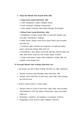 C. Fungsi dan Hikmah Iman Kepada Kitab Allah
1. Fungsi Iman kepada Kitab-kitab Allah
a. Untuk meningkatkan kualitas kehidupan pribadi
b. Untuk membangun kehidupan bermasyarakat
c. Untuk menjalin kerukunan dalam hidup berbangsa dan bernegara
2. Hikmah Iman kepada Kitab-kitab Allah
a. Meningkatkan keimanan kepada Allah swt yang telah mengutus para
rasul untuk menyampaikan risalahnya.
b. Hidup manusia menjadi tertata karena adanya hukum yang bersumber
pada kitab suci
c. Termotivasi untuk beribadah dan menjalankan kewajiban-kewajiban
agama, seperti yang tertuang dalam kitab suci
d. Menumbuhkan sikap optimis karena telah dikaruniai pedoman hidup dari
Allah untuk meraih kesuksesan baik di dunia maupun di akhirat
e. Terjaga ketakwaannya dengan selalu menjalankan perintah Allah dan
menjauhi semua larangan-Nya.
D. Penerapan Hikmah Iman terhadap Kitab-kitab Suci
1. Ada banyak cara untuk beriman terhadap kita-kitab suci Allah, diantaranya :
 Meyakini kebenaran yang terkandung dalam kitab-kitab Allah.
 Meyakini bahwa kitab-kitab itu benar-benar wahyu Allah bukan karangan
para nabi dan rasul.
2. Beriman kepada al-Qur’an. Caranya adalah :
 Meyakini bahwa isi al-Qur’an benar-benar wahyu Allah, bukan karangan
Nabi Muhammad SAW serta dijamin kebenarannya, tanpa ada keraguan
sedikit pun.
 Mempelajari, memahami, dan menghayati isi kandungan al-Qur’an.
 Mengamalkan ajaran al-Qur’an dalam kehidupan sehari-hari.
 