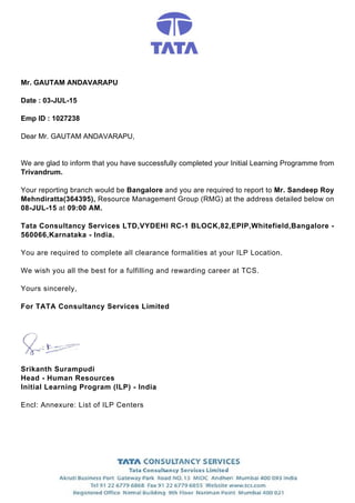 Mr. GAUTAM ANDAVARAPU
Date : 03-JUL-15
Emp ID : 1027238
Dear Mr. GAUTAM ANDAVARAPU,
We are glad to inform that you have successfully completed your Initial Learning Programme from
Trivandrum.
Your reporting branch would be Bangalore and you are required to report to Mr. Sandeep Roy
Mehndiratta(364395), Resource Management Group (RMG) at the address detailed below on
08-JUL-15 at 09:00 AM.
Tata Consultancy Services LTD,VYDEHI RC-1 BLOCK,82,EPIP,Whitefield,Bangalore -
560066,Karnataka - India.
You are required to complete all clearance formalities at your ILP Location.
We wish you all the best for a fulfilling and rewarding career at TCS.
Yours sincerely,
For TATA Consultancy Services Limited
Srikanth Surampudi
Head - Human Resources
Initial Learning Program (ILP) - India
Encl: Annexure: List of ILP Centers
 