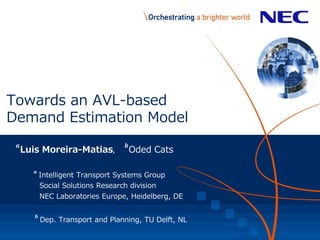 Towards an AVL-based
Demand Estimation Model
𝒂
Luis Moreira-Matias,
𝒃
Oded Cats
𝒂
Intelligent Transport Systems Group
Social Solutions Research division
NEC Laboratories Europe, Heidelberg, DE
𝒃
Dep. Transport and Planning, TU Delft, NL
 