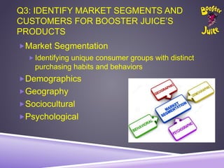 Q3: IDENTIFY MARKET SEGMENTS AND
CUSTOMERS FOR BOOSTER JUICE’S
PRODUCTS
Market Segmentation
 Identifying unique consumer groups with distinct
purchasing habits and behaviors
Demographics
Geography
Sociocultural
Psychological
 