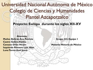 Universidad Nacional Autónoma de México
Colegio de Ciencias y Humanidades
Plantel Azcapotzalco
Proyecto: Europa durante los siglos XII-XV
Alumnos:
Muñoz Beltrán Ana Patricia
Castro Galicia Karina
Cavazos Ortiz Hiram
Izquierdo Romero Luis Alan
LunaTorres Axel Josué
Grupo 323. Equipo 1
Materia: Historia de México I
 