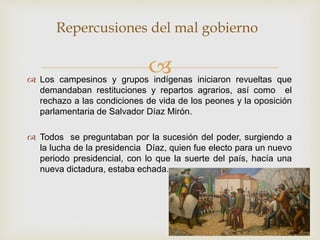  Los campesinos y grupos indígenas iniciaron revueltas que
demandaban restituciones y repartos agrarios, así como el
rechazo a las condiciones de vida de los peones y la oposición
parlamentaria de Salvador Díaz Mirón.
 Todos se preguntaban por la sucesión del poder, surgiendo a
la lucha de la presidencia Díaz, quien fue electo para un nuevo
periodo presidencial, con lo que la suerte del país, hacía una
nueva dictadura, estaba echada.
Repercusiones del mal gobierno
 