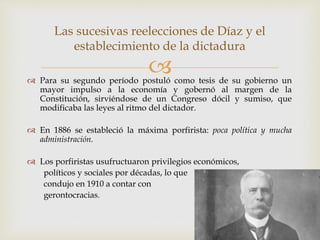  Para su segundo período postuló como tesis de su gobierno un
mayor impulso a la economía y gobernó al margen de la
Constitución, sirviéndose de un Congreso dócil y sumiso, que
modificaba las leyes al ritmo del dictador.
 En 1886 se estableció la máxima porfirista: poca política y mucha
administración.
 Los porfiristas usufructuaron privilegios económicos,
políticos y sociales por décadas, lo que
condujo en 1910 a contar con
gerontocracias.
Las sucesivas reelecciones de Díaz y el
establecimiento de la dictadura
 
