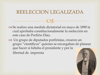 
 Se realizo una medida dictatorial en mayo de 1890 la
cual aprobaba constitucionalmente la reelección en
este caso de Porfirio Díaz.
 Un grupo de diputados porfiristas, crearon un
grupo “científicos” quienes se encargaban de planear
que hacer si faltaba el presidente y por la
libertad de imprenta
REELECCION LEGALIZADA
 
