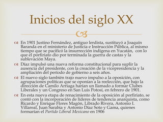 
 En 1901 Justino Fernández, antiguo lerdista, sustituyó a Joaquín
Baranda en el ministerio de Justicia e Instrucción Pública, al mismo
tiempo que se pacificó la insurrección indígena en Yucatán, con lo
que el porfiriato dio por terminada la guerra de castas y la
sublevación Maya.
 Díaz impulsó una nueva reforma constitucional para suplir la
ausencia del presidente, con la creación de la vicepresidencia y la
ampliación del período de gobierno a seis años.
 El nuevo siglo también trajo nuevo impulso a la oposición, con
agrupaciones políticas que se oponían a la reelección, que bajo la
dirección de Camilo Arriaga harían un llamado a formar Clubes
Liberales y un Congreso en San Luis Potosí, en febrero de 1901.
 En esta nueva etapa de renacimiento de la oposición al porfiriato, se
contó con la incorporación de líderes de tendencia anarquista, como
Ricardo y Enrique Flores Magón, Librado Rivera, Antonio I.
Villareal, Juan Sarabia y Antonio Díaz Soto y Gama, quienes
formarían el Partido Liberal Mexicano en 1906
Inicios del siglo XX
 