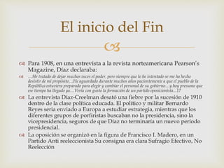 
 Para 1908, en una entrevista a la revista norteamericana Pearson’s
Magazine, Díaz declaraba:
 …He tratado de dejar muchas veces el poder, pero siempre que lo he intentado se me ha hecho
desistir de mi propósito…He aguardado durante muchos años pacientemente a que el pueblo de la
República estuviera preparado para elegir y cambiar el personal de su gobierno…y hoy presumo que
ese tiempo ha llegado ya…Vería con gusto la formación de un partido oposicionista...17
 La entrevista Díaz-Creelman desató una fiebre por la sucesión de 1910
dentro de la clase política educada. El político y militar Bernardo
Reyes seria enviado a Europa a estudiar estrategia, mientras que los
diferentes grupos de porfiristas buscaban no la presidencia, sino la
vicepresidencia, seguros de que Díaz no terminaría un nuevo período
presidencial.
 La oposición se organizó en la figura de Francisco I. Madero, en un
Partido Anti reeleccionista Su consigna era clara Sufragio Efectivo, No
Reelección
El inicio del Fin
 