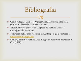 
 Cosío Villegas, Daniel (1972).Historia Moderna de México. El
porfiriato, vida social. México: Hermes.
 Enrique Flores cano. «"En la época de Porfirio Díaz"».
www.jornada.unam.mx.
 «Historia del Museo Nacional de Antropología e Historia».
www.mna.inah.gob.mx
 Krauze, Enrique: Porfirio Díaz Biografía del Poder México: Ed
Clio (1991)
Bibliografía
 