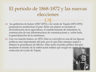  los gobiernos de Juárez (1867-1872) y de Lerdo de Tejada (1872-1876)
propusieron modernizar el país. Entre sus planes se incluían la
diversificación de la agricultura, el establecimiento de industrias, la
construcción de una infraestructura de comunicaciones y, sobre todo,
la generalización de la enseñanza.
 Una vez muerto Juárez, en 1872, Díaz se convirtió en una de las figuras
políticas más importantes del país, por lo que Díaz siempre aspiró a
obtener la presidencia de México. Díaz tomó el poder político del país
mediante el triunfo de la sublevación militar que surgió en contra de la
reelección de Lerdo de Tejada.
El período de 1868-1872 y las nuevas
elecciones
 