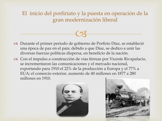
El inicio del porfiriato y la puesta en operación de la
gran modernización liberal
 Durante el primer periodo de gobierno de Porfirio Díaz, se estableció
una época de paz en el país; debido a que Díaz, se dedico a unir las
diversas fuerzas políticas dispersa, en beneficio de la nación.
 Con el impulso a construcción de vías férreas por Vicente Rivapalacio,
se incrementaron las comunicaciones y el mercado nacional,
exportando para 1910 el 22% de la producción a Europa y el 77% a
EUA; el comercio exterior, aumento de 40 millones en 1877 a 280
millones en 1910.
 