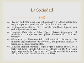 
 El censo de 1910 mostró una población de 15,160,369 habitantes,
integrada por una gran cantidad de indios y mestizos.
 Las ideas socialistas de Pierre Joseph Proudhon, llegaron con
los inmigrantes europeos.
 Francisco Zalacosta y Julio López Chávez impulsaron el
movimiento campesino en plena intervención francesa;
Santiago
 Villanueva y Hermenegildo Villavicencio formaron las
primeras organizaciones de obreros y las primeras huelgas y
periódicos de ideas anarquistas.
 La lucha gremial mexicana logro llegar a formar sindicatos a
partir del Gran Círculo Obrero de México en 1870, la Gran
Confederación de la Asociación de Trabajadores Mexicanos en
1875 y el Partido Liberal Mexicano en 1906.
La Sociedad
 