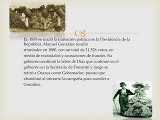 En 1878 se inició la transición política en la Presidencia de la
República. Manuel González resultó
triunfador en 1880, con un total de 11,526 votos, en
medio de escándalos y acusaciones de fraudes. Su
gobierno continuó la labor de Díaz que continuó en el
gobierno en la Secretaría de Fomento y luego se
retiró a Oaxaca como Gobernador, puesto que
abandonó al iniciarse la campaña para suceder a
González.
 