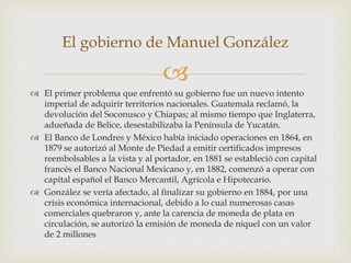 
 El primer problema que enfrentó su gobierno fue un nuevo intento
imperial de adquirir territorios nacionales. Guatemala reclamó, la
devolución del Soconusco y Chiapas; al mismo tiempo que Inglaterra,
adueñada de Belice, desestabilizaba la Península de Yucatán.
 El Banco de Londres y México había iniciado operaciones en 1864, en
1879 se autorizó al Monte de Piedad a emitir certificados impresos
reembolsables a la vista y al portador, en 1881 se estableció con capital
francés el Banco Nacional Mexicano y, en 1882, comenzó a operar con
capital español el Banco Mercantil, Agrícola e Hipotecario.
 González se vería afectado, al finalizar su gobierno en 1884, por una
crisis económica internacional, debido a lo cual numerosas casas
comerciales quebraron y, ante la carencia de moneda de plata en
circulación, se autorizó la emisión de moneda de níquel con un valor
de 2 millones
El gobierno de Manuel González
 