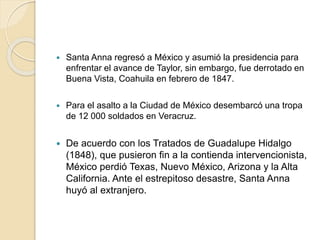  Santa Anna regresó a México y asumió la presidencia para
enfrentar el avance de Taylor, sin embargo, fue derrotado en
Buena Vista, Coahuila en febrero de 1847.
 Para el asalto a la Ciudad de México desembarcó una tropa
de 12 000 soldados en Veracruz.
 De acuerdo con los Tratados de Guadalupe Hidalgo
(1848), que pusieron fin a la contienda intervencionista,
México perdió Texas, Nuevo México, Arizona y la Alta
California. Ante el estrepitoso desastre, Santa Anna
huyó al extranjero.
 