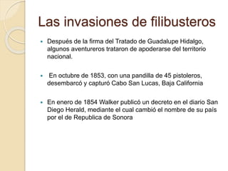 Las invasiones de filibusteros
 Después de la firma del Tratado de Guadalupe Hidalgo,
algunos aventureros trataron de apoderarse del territorio
nacional.
 En octubre de 1853, con una pandilla de 45 pistoleros,
desembarcó y capturó Cabo San Lucas, Baja California
 En enero de 1854 Walker publicó un decreto en el diario San
Diego Herald, mediante el cual cambió el nombre de su país
por el de Republica de Sonora
 