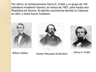 Por último, el norteamericano Henry A. Crabb y un grupo de 104
pistoleros invadieron Sonora, en marzo de 1857, para fundar otra
República de Sonora. El ejército nacional los derrotó en Caborca,
en abril, y todos fueron fusilados.
Henry A. Crabb
Gaston Raousset de BoulbonWilliam Walker
 