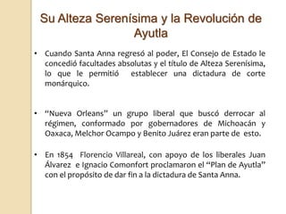 Su Alteza Serenísima y la Revolución de
Ayutla
• Cuando Santa Anna regresó al poder, El Consejo de Estado le
concedió facultades absolutas y el título de Alteza Serenísima,
lo que le permitió establecer una dictadura de corte
monárquico.
• “Nueva Orleans” un grupo liberal que buscó derrocar al
régimen, conformado por gobernadores de Michoacán y
Oaxaca, Melchor Ocampo y Benito Juárez eran parte de esto.
• En 1854 Florencio Villareal, con apoyo de los liberales Juan
Álvarez e Ignacio Comonfort proclamaron el “Plan de Ayutla”
con el propósito de dar fin a la dictadura de Santa Anna.
 