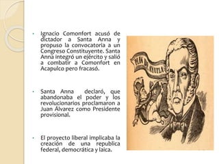 • Ignacio Comonfort acusó de
dictador a Santa Anna y
propuso la convocatoria a un
Congreso Constituyente. Santa
Anna integró un ejército y salió
a combatir a Comonfort en
Acapulco pero fracasó.
• Santa Anna declaró, que
abandonaba el poder y los
revolucionarios proclamaron a
Juan Álvarez como Presidente
provisional.
• El proyecto liberal implicaba la
creación de una republica
federal, democrática y laica.
 