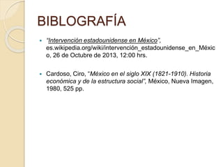 BIBLOGRAFÍA
 “Intervención estadounidense en México”,
es.wikipedia.org/wiki/intervención_estadounidense_en_Méxic
o, 26 de Octubre de 2013, 12:00 hrs.
 Cardoso, Ciro, “México en el siglo XIX (1821-1910). Historia
económica y de la estructura social”, México, Nueva Imagen,
1980, 525 pp.
 