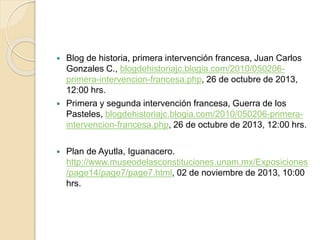  Blog de historia, primera intervención francesa, Juan Carlos
Gonzales C., blogdehistoriajc.blogia.com/2010/050206-
primera-intervencion-francesa.php, 26 de octubre de 2013,
12:00 hrs.
 Primera y segunda intervención francesa, Guerra de los
Pasteles, blogdehistoriajc.blogia.com/2010/050206-primera-
intervencion-francesa.php, 26 de octubre de 2013, 12:00 hrs.
 Plan de Ayutla, Iguanacero.
http://www.museodelasconstituciones.unam.mx/Exposiciones
/page14/page7/page7.html, 02 de noviembre de 2013, 10:00
hrs.
 
