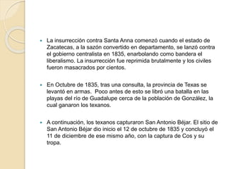 La insurrección contra Santa Anna comenzó cuando el estado de
Zacatecas, a la sazón convertido en departamento, se lanzó contra
el gobierno centralista en 1835, enarbolando como bandera el
liberalismo. La insurrección fue reprimida brutalmente y los civiles
fueron masacrados por cientos.
 En Octubre de 1835, tras una consulta, la provincia de Texas se
levantó en armas. Poco antes de esto se libró una batalla en las
playas del río de Guadalupe cerca de la población de González, la
cual ganaron los texanos.
 A continuación, los texanos capturaron San Antonio Béjar. El sitio de
San Antonio Béjar dio inicio el 12 de octubre de 1835 y concluyó el
11 de diciembre de ese mismo año, con la captura de Cos y su
tropa.
 