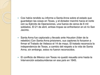  Cos había rendido su informe a Santa Anna sobre el estado que
guardaban las cosas en Texas, y el dictador marchó hacia el norte
con su Ejército de Operaciones, una fuerza de cerca de 6 mil
soldados. El 21 de abril, ambas tropas se enfrentaron en el río San
Jacinto.
 Santa Anna fue capturado y llevado ante Houston (líder de la
rebelión) Con Santa Anna prisionero, sus captores lo forzaron a
firmar el Tratado de Velasco el 14 de mayo. El tratado reconocía la
independencia de Texas, a cambio del respeto a la vida de Santa
Anna, sin embargo, estos no fueron reconocidos.
 El conflicto de México con Texas no quedó resuelto sino hasta la
Intervención estadounidense en ese país en 1845.
 