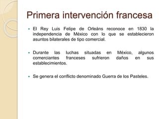 Primera intervención francesa
 El Rey Luis Felipe de Orleáns reconoce en 1830 la
independencia de México con lo que se establecieron
asuntos bilaterales de tipo comercial.
 Durante las luchas situadas en México, algunos
comerciantes franceses sufrieron daños en sus
establecimientos.
 Se genera el conflicto denominado Guerra de los Pasteles.
 