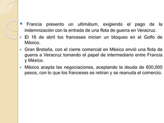  Francia presento un ultimátum, exigiendo el pago de la
indemnización con la entrada de una flota de guerra en Veracruz.
 El 16 de abril los franceses inician un bloqueo en el Golfo de
México.
 Gran Bretaña, con el cierre comercial en México envió una flota de
guerra a Veracruz tomando el papel de intermediario entre Francia
y México.
 México acepta las negociaciones, aceptando la deuda de 600,000
pesos, con lo que los franceses se retiran y se reanuda el comercio.
 