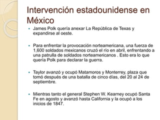 Intervención estadounidense en
México
 James Polk quería anexar La República de Texas y
expandirse al oeste.
 Para enfrentar la provocación norteamericana, una fuerza de
1,600 soldados mexicanos cruzó el río en abril, enfrentando a
una patrulla de soldados norteamericanos . Esto era lo que
quería Polk para declarar la guerra.
 Taylor avanzó y ocupó Matamoros y Monterrey, plaza que
tomó después de una batalla de cinco días, del 20 al 24 de
septiembre.
 Mientras tanto el general Stephen W. Kearney ocupó Santa
Fe en agosto y avanzó hasta California y la ocupó a los
inicios de 1847.
 