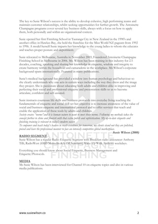 www.susiewilson.co	 2	
The key to Susie Wilson's success is the ability to develop cohesive, high performing teams and
maintain customer relationships, whilst seeking opportunities for further growth. The Antoinette
Champagne programs cover several key business skills, always with a focus on how to apply
them, both personally and within an organisational context.
Susie opened her first Finishing School in Tauranga City in New Zealand in the 1990's and
another office in Hawkes Bay, she held the franchise for the Miss World NZ pageant from 1992
to 1996. A model herself Susie imparts her knowledge to the young ladies to whom she educates
and teaches proper posture and deportment.
Susie relocated to Melbourne, Australia in November 2003, Foundered Antoinette Champagne
Finishing School in Melbourne in 2006. Ms. Wilson has been training in this industry for 2.5
decades, coaching, speaking and sharing her knowledge in etiquette, wisdom and integrity to
create harmony within the household and camaraderie in the workplace. Ms Wilson's corporate
background spans internationally. Featured in many publications.
Susie’s medical background has provided a window into human psychology and behaviour so
she clearly understands why one acts in certain ways including the way they dress and the image
they project. She is passionate about educating both adults and children alike in improving and
perfecting their social and professional etiquette and presentation skills so as to become
articulate, confident and self-assured.
Susie instructs courteous life skills and business protocols into everyday living teaching the
fundamentals of etiquette and social skill set her objective is to increase awareness of the value of
social and business etiquette and international protocol and to offer services that teach and
enable the application of these tools by adults and children.
Society creates “norms”and it is human nature to want to meet those norms. Following my methods takes the
concept further to shine and flourish with that extra polish and sophistication. My up-to-date etiquette and
finishing training is relevant to today’s modern society
To empower and teach today's leaders to reach excellence for tomorrow, my clients stand out they are polished,
poised and have the professional manner to face an intensely competitive global marketplace.
Susie Wilson (2008)
RADIO SEGMENT
Susie Wilson has a regular Radio Etiquette Segment with Breakfast radio announcer Anthony
Tilli, RadioWest (6MD Merredin & 6AM Northam) Wake Up With Anthony weekdays.
Everything you should know about Social Etiquette, Business Management and
Etiquette/Protocols.
MEDIA
Ms Susie Wilson has been interviewed for Channel 10 on etiquette topics and also in various
media publications.
 