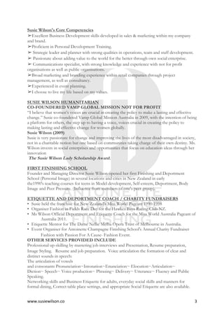 www.susiewilson.co	 3	
Susie Wilson's Core Competencies
➢Excellent Business Development skills developed in sales & marketing within my company
and brand.
➢Proficient in Personal Development Training.
➢ Strategic leader and planner with strong qualities in operations, team and staff development.
➢ Passionate about adding value to the world for the better through own social enterprise.
➢ Communications specialist, with strong knowledge and experience with not for profit
organisations as well as public organisations.
➢Broad marketing and branding experience within retail companies through project
management, as well as consultancy.
➢Experienced in event planning.
➢I choose to live my life based on my values.
SUSIE WILSON HUMANITARIAN
CO-FOUNDERED VAMP GLOBAL MISSION NOT FOR PROFIT
“I believe that women’s voices are crucial in creating the policy to make a lasting and effective
change.” Susie co-foundered Vamp Global Mission Australia in 2009, with the intention of being
a platform for others, the step up to having a voice, voices crucial in creating the policy to
making lasting and effective change for women globally.
Susie Wilson (2009)
Susie is very passionate for change and improving the lives of the most disadvantaged in society,
not in a charitable notion but one based on communities taking charge of their own destiny. Ms.
Wilson invests in social enterprises and opportunities that focus on education ideas through her
innovation
The Susie Wilson Lady Scholarship Award.
FIRST FINISHING SCHOOL
Founder and Managing Director Susie Wilson opened her first Finishing and Deportment
School (Personal Image) in several locations and cities in New Zealand in early
the1990's teaching courses for teens in Model development, Self-esteem, Deportment, Body
Image and Peer Pressure. (Influence from members of one's peer group).
ETIQUETTE AND DEPORTMENT COACH / CHARITY FUNDRAISERS
• Susie held the franchise for New Zealand's Miss World Pageant 1990-1998
• Organiser Fashion in Fields Race Day for the Hawkes Bays Racing Club NZ.
• Ms Wilson Official Deportment and Etiquette Coach for the Miss World Australia Pageant of
Australia 2011.
• Etiquette Mentor for The Dame Nellie Melba Opera Trust of Melbourne in Australia.
• Event Organiser for Antoinette Champagne Finishing School's Annual Charity Fundraiser
Fashion with Passion For A Cause- Fashion Event. 
OTHER SERVICES PROVIDED INCLUDE
Professional up-skilling by mastering job interviews and Presentation, Resume preparation,
Image Styling.  Resume and job preparation. Voice articulation the formation of clear and
distinct sounds in speech:
The articulation of vowels
and consonants Pronunciation~Intonation~Enunciation~ Elocution~Articulation~
Diction~ Speech~ Voice production~ Phrasing~ Delivery~ Utterance~ Fluency and Public
Speaking.
Networking skills and Business Etiquette for adults, everyday social skills and manners for
formal dining, Correct table place settings, and appropriate Social Etiquette are also available.
 