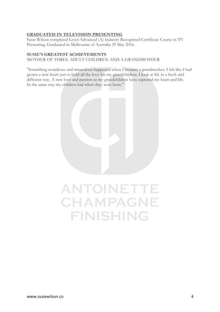www.susiewilson.co	 4	
GRADUATED IN TELEVISION PRESENTING
Susie Wilson completed Level-Advanced (A) Industry Recognised Certificate Course in TV
Presenting. Graduated in Melbourne of Australia 29 May 2016.
SUSIE'S GREATEST ACHIEVEMENTS
MOTHER OF THREE ADULT CHILDREN AND A GRANDMOTHER
"Something wondrous and miraculous happened when I became a grandmother. I felt like I had
grown a new heart just to hold all the love for my grandchildren. I look at life in a fresh and
different way. A new love and passion as my grandchildren have captured my heart and life.
In the same way my children had when they were born."
 
