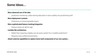 DAIS 2021 47
Some Ideas...
More advanced use of the data
- production monitoring: utilize training data/stats to have visibility into prod/training drift
More deployment contexts
- Predictions on streaming/kafka topics
More sophisticated feature tracking/integration
- Feature stores are all the rage…
Lambda-like architecture
- Rather than requiring a deploy, can we query system for a model’s predictions?
- Requires more uniﬁed environments…
Attach external capabilities to replace home-built components of our own system...
 