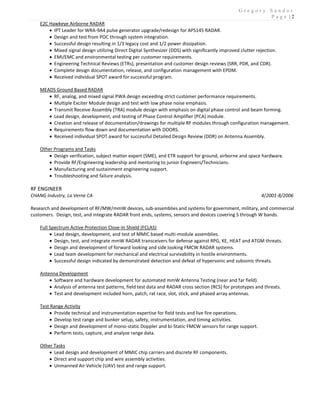 G r e g o r y S a n d o r
P a g e | 2
E2C Hawkeye Airborne RADAR
 IPT Leader for WRA-9A4 pulse generator upgrade/redesign for APS145 RADAR.
 Design and test from POC through system integration.
 Successful design resulting in 1/3 legacy cost and 1/2 power dissipation.
 Mixed signal design utilizing Direct Digital Synthesizer (DDS) with significantly improved clutter rejection.
 EMI/EMC and environmental testing per customer requirements.
 Engineering Technical Reviews (ETRs), presentation and customer design reviews (SRR, PDR, and CDR).
 Complete design documentation, release, and configuration management with EPDM.
 Received individual SPOT award for successful program.
MEADS Ground Based RADAR
 RF, analog, and mixed signal PWA design exceeding strict customer performance requirements.
 Multiple Exciter Module design and test with low phase noise emphasis.
 Transmit Receive Assembly (TRA) module design with emphasis on digital phase control and beam forming.
 Lead design, development, and testing of Phase Control Amplifier (PCA) module.
 Creation and release of documentation/drawings for multiple RF modules through configuration management.
 Requirements flow down and documentation with DOORS.
 Received individual SPOT award for successful Detailed Design Review (DDR) on Antenna Assembly.
Other Programs and Tasks
 Design verification, subject matter expert (SME), and ETR support for ground, airborne and space hardware.
 Provide RF/Engineering leadership and mentoring to junior Engineers/Technicians.
 Manufacturing and sustainment engineering support.
 Troubleshooting and failure analysis.
RF ENGINEER
CHANG Industry, La Verne CA 4/2001-8/2006
Research and development of RF/MW/mmW devices, sub-assemblies and systems for government, military, and commercial
customers. Design, test, and integrate RADAR front ends, systems, sensors and devices covering S through W bands.
Full Spectrum Active Protection Close-In Shield (FCLAS)
 Lead design, development, and test of MMIC based multi-module assemblies.
 Design, test, and integrate mmW RADAR transceivers for defense against RPG, KE, HEAT and ATGM threats.
 Design and development of forward looking and side looking FMCW RADAR systems.
 Lead team development for mechanical and electrical survivability in hostile environments.
 Successful design indicated by demonstrated detection and defeat of hypersonic and subsonic threats.
Antenna Development
 Software and hardware development for automated mmW Antenna Testing (near and far field).
 Analysis of antenna test patterns, field test data and RADAR cross section (RCS) for prototypes and threats.
 Test and development included horn, patch, rat race, slot, stick, and phased array antennas.
Test Range Activity
 Provide technical and instrumentation expertise for field tests and live fire operations.
 Develop test range and bunker setup, safety, instrumentation, and timing activities.
 Design and development of mono-static Doppler and bi-Static FMCW sensors for range support.
 Perform tests, capture, and analyze range data.
Other Tasks
 Lead design and development of MMIC chip carriers and discrete RF components.
 Direct and support chip and wire assembly activities.
 Unmanned Air Vehicle (UAV) test and range support.
 