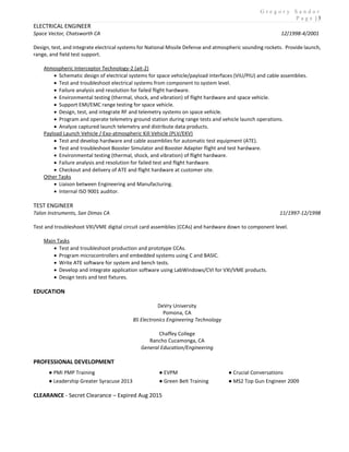 G r e g o r y S a n d o r
P a g e | 3
ELECTRICAL ENGINEER
Space Vector, Chatsworth CA 12/1998-4/2001
Design, test, and integrate electrical systems for National Missile Defense and atmospheric sounding rockets. Provide launch,
range, and field test support.
Atmospheric Interceptor Technology-2 (ait-2)
 Schematic design of electrical systems for space vehicle/payload interfaces (VIU/PIU) and cable assemblies.
 Test and troubleshoot electrical systems from component to system level.
 Failure analysis and resolution for failed flight hardware.
 Environmental testing (thermal, shock, and vibration) of flight hardware and space vehicle.
 Support EMI/EMC range testing for space vehicle.
 Design, test, and integrate RF and telemetry systems on space vehicle.
 Program and operate telemetry ground station during range tests and vehicle launch operations.
 Analyze captured launch telemetry and distribute data products.
Payload Launch Vehicle / Exo-atmospheric Kill Vehicle (PLV/EKV)
 Test and develop hardware and cable assemblies for automatic test equipment (ATE).
 Test and troubleshoot Booster Simulator and Booster Adapter flight and test hardware.
 Environmental testing (thermal, shock, and vibration) of flight hardware.
 Failure analysis and resolution for failed test and flight hardware.
 Checkout and delivery of ATE and flight hardware at customer site.
Other Tasks
 Liaison between Engineering and Manufacturing.
 Internal ISO 9001 auditor.
TEST ENGINEER
Talon Instruments, San Dimas CA 11/1997-12/1998
Test and troubleshoot VXI/VME digital circuit card assemblies (CCAs) and hardware down to component level.
Main Tasks
 Test and troubleshoot production and prototype CCAs.
 Program microcontrollers and embedded systems using C and BASIC.
 Write ATE software for system and bench tests.
 Develop and integrate application software using LabWindows/CVI for VXI/VME products.
 Design tests and test fixtures.
EDUCATION
DeVry University
Pomona, CA
BS Electronics Engineering Technology
Chaffey College
Rancho Cucamonga, CA
General Education/Engineering
PROFESSIONAL DEVELOPMENT
CLEARANCE - Secret Clearance – Expired Aug 2015
● PMI PMP Training ● EVPM ● Crucial Conversations
● Leadership Greater Syracuse 2013 ● Green Belt Training ● MS2 Top Gun Engineer 2009
 