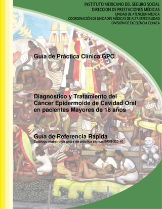 Guía de Práctica Clínica GPC
Diagnóstico y Tratamiento del
Cáncer Epidermoide de Cavidad Oral
en pacientes Mayores de 18 años
Guía de Referencia Rápida
Catálogo maestro de guías de práctica clínica: IMSS-323-10
 