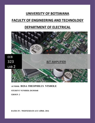 UNIVERSITY OF BOTSWANA
FACULTY OF ENGINEERING AND TECHNOLOGY
DEPARTMENT OF ELECTRICAL
AUTHOR: BOSA THEOPHILUS NTSHOLE
STUDENT NUMBER: 201301848
GROUP: 2
DATES IN : WEDNESDAYS 6/13 APRIL 2016
EEB
323
LAB 2
BJT AMPLIFIER
 