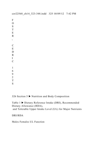 cor22568_ch14_323-348.indd 325 10/09/12 7:42 PM
F
O
S
T
E
R
,
C
E
D
R
I
C
1
6
9
2
T
S
326 Section 5 ▶ Nutrition and Body Composition
Table 1 ▶ Dietary Reference Intake (DRI), Recommended
Dietary Allowance (RDA),
and Tolerable Upper Intake Level (UL) for Major Nutrients
DRI/RDA
Males Females UL Function
 
