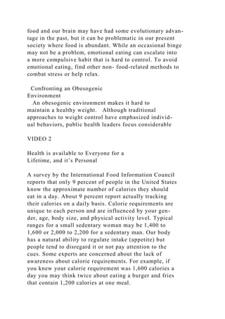 food and our brain may have had some evolutionary advan-
tage in the past, but it can be problematic in our present
society where food is abundant. While an occasional binge
may not be a problem, emotional eating can escalate into
a more compulsive habit that is hard to control. To avoid
emotional eating, find other non- food-related methods to
combat stress or help relax.
Confronting an Obesogenic
Environment
An obesogenic environment makes it hard to
maintain a healthy weight. Although traditional
approaches to weight control have emphasized individ-
ual behaviors, public health leaders focus considerable
VIDEO 2
Health is available to Everyone for a
Lifetime, and it’s Personal
A survey by the International Food Information Council
reports that only 9 percent of people in the United States
know the approximate number of calories they should
eat in a day. About 9 percent report actually tracking
their calories on a daily basis. Calorie requirements are
unique to each person and are influenced by your gen-
der, age, body size, and physical activity level. Typical
ranges for a small sedentary woman may be 1,400 to
1,600 or 2,000 to 2,200 for a sedentary man. Our body
has a natural ability to regulate intake (appetite) but
people tend to disregard it or not pay attention to the
cues. Some experts are concerned about the lack of
awareness about calorie requirements. For example, if
you knew your calorie requirement was 1,600 calories a
day you may think twice about eating a burger and fries
that contain 1,200 calories at one meal.
 
