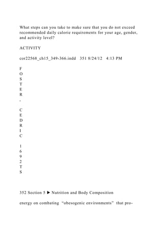 What steps can you take to make sure that you do not exceed
recommended daily calorie requirements for your age, gender,
and activity level?
ACTIVITY
cor22568_ch15_349-366.indd 351 8/24/12 4:13 PM
F
O
S
T
E
R
,
C
E
D
R
I
C
1
6
9
2
T
S
352 Section 5 ▶ Nutrition and Body Composition
energy on combating “obesogenic environments” that pro-
 
