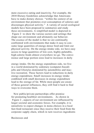 mote excessive eating and inactivity. For example, the
2010 Dietary Guidelines acknowledge that Americans
have to make dietary choices “within the context of an
environment that promotes over-consumption of calories and
discourages physical activity.” A variety of social-ecological
models have been proposed to summarize and study
these environments. A simplified model is depicted in
Figure 2 to show the various sectors and settings that
shape our environment and ultimately our behavior.
The essence of the model is that we are continually
confronted with environments that make it easy to con-
sume large quantities of energy-dense food and limit our
physical activity. On the energy-intake side, we have easy
access to large quantities of low-cost, highly-palatable,
high-calorie foods almost everywhere we go. The conve-
nience and large portion sizes lead to increases in daily
energy intake. On the energy expenditure side, we live
in a world dominated by sedentary (computer-based)
jobs and lifestyles dominated by automobiles and inac-
tive recreation. These factors lead to reductions in daily
energy expenditure. Small increases in energy intake
combined with small decreases in energy expenditure
lead to the storage of fat. While most people are aware
of these general influences, they still find it hard to find
ways to overcome them.
New public/private partnerships offer promise
for promoting healthier environments. As shown in
Figure 2 , aspects of our environment are influenced by
larger societal and economic forces. For example, it is
unrealistic to expect changes in menu choices in a local
fast-food restaurant since they receive their food from the
corporate supply chain, which in turn receives ingredients
Businesses and
 