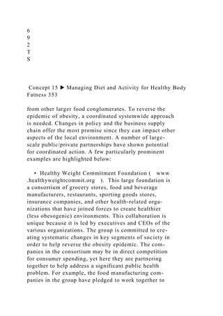6
9
2
T
S
Concept 15 ▶ Managing Diet and Activity for Healthy Body
Fatness 353
from other larger food conglomerates. To reverse the
epidemic of obesity, a coordinated systemwide approach
is needed. Changes in policy and the business supply
chain offer the most promise since they can impact other
aspects of the local environment. A number of large-
scale public/private partnerships have shown potential
for coordinated action. A few particularly prominent
examples are highlighted below:
• Healthy Weight Commitment Foundation ( www
.healthyweightcommit.org ). This large foundation is
a consortium of grocery stores, food and beverage
manufacturers, restaurants, sporting goods stores,
insurance companies, and other health-related orga-
nizations that have joined forces to create healthier
(less obesogenic) environments. This collaboration is
unique because it is led by executives and CEOs of the
various organizations. The group is committed to cre-
ating systematic changes in key segments of society in
order to help reverse the obesity epidemic. The com-
panies in the consortium may be in direct competition
for consumer spending, yet here they are partnering
together to help address a significant public health
problem. For example, the food manufacturing com-
panies in the group have pledged to work together to
 