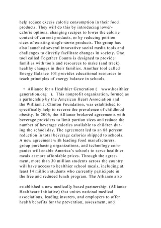 help reduce excess calorie consumption in their food
products. They will do this by introducing lower-
calorie options, changing recipes to lower the calorie
content of current products, or by reducing portion
sizes of existing single-serve products. The group has
also launched several innovative social media tools and
challenges to directly facilitate changes in society. One
tool called Together Counts is designed to provide
families with tools and resources to make (and track)
healthy changes in their families. Another tool called
Energy Balance 101 provides educational resources to
teach principles of energy balance in schools.
• Alliance for a Healthier Generation ( www.healthier
generation.org ). This nonprofit organization, formed as
a partnership by the American Heart Association and
the William J. Clinton Foundation, was established to
specifically help to reverse the prevalence of childhood
obesity. In 2006, the Alliance brokered agreements with
beverage providers to limit portion sizes and reduce the
number of beverage calories available to children dur-
ing the school day. The agreement led to an 88 percent
reduction in total beverage calories shipped to schools.
A new agreement with leading food manufacturers,
group purchasing organizations, and technology com-
panies will enable America’s schools to serve healthier
meals at more affordable prices. Through the agree-
ment, more than 30 million students across the country
will have access to healthier school meals, including at
least 14 million students who currently participate in
the free and reduced lunch program. The Alliance also
established a new medically based partnership (Alliance
Healthcare Initiative) that unites national medical
associations, leading insurers, and employers to offer
health benefits for the prevention, assessment, and
 