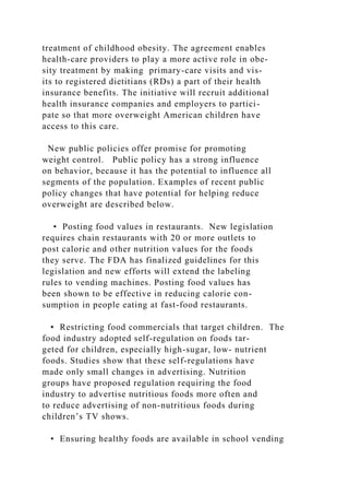 treatment of childhood obesity. The agreement enables
health-care providers to play a more active role in obe-
sity treatment by making primary-care visits and vis-
its to registered dietitians (RDs) a part of their health
insurance benefits. The initiative will recruit additional
health insurance companies and employers to partici-
pate so that more overweight American children have
access to this care.
New public policies offer promise for promoting
weight control. Public policy has a strong influence
on behavior, because it has the potential to influence all
segments of the population. Examples of recent public
policy changes that have potential for helping reduce
overweight are described below.
• Posting food values in restaurants. New legislation
requires chain restaurants with 20 or more outlets to
post calorie and other nutrition values for the foods
they serve. The FDA has finalized guidelines for this
legislation and new efforts will extend the labeling
rules to vending machines. Posting food values has
been shown to be effective in reducing calorie con-
sumption in people eating at fast-food restaurants.
• Restricting food commercials that target children. The
food industry adopted self-regulation on foods tar-
geted for children, especially high-sugar, low- nutrient
foods. Studies show that these self-regulations have
made only small changes in advertising. Nutrition
groups have proposed regulation requiring the food
industry to advertise nutritious foods more often and
to reduce advertising of non-nutritious foods during
children’s TV shows.
• Ensuring healthy foods are available in school vending
 