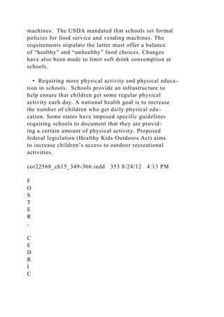 machines. The USDA mandated that schools set formal
policies for food service and vending machines. The
requirements stipulate the latter must offer a balance
of “healthy” and “unhealthy” food choices. Changes
have also been made to limit soft drink consumption at
schools.
• Requiring more physical activity and physical educa-
tion in schools. Schools provide an infrastructure to
help ensure that children get some regular physical
activity each day. A national health goal is to increase
the number of children who get daily physical edu-
cation. Some states have imposed specific guidelines
requiring schools to document that they are provid-
ing a certain amount of physical activity. Proposed
federal legislation (Healthy Kids Outdoors Act) aims
to increase children’s access to outdoor recreational
activities.
cor22568_ch15_349-366.indd 353 8/24/12 4:13 PM
F
O
S
T
E
R
,
C
E
D
R
I
C
 