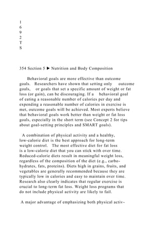 1
6
9
2
T
S
354 Section 5 ▶ Nutrition and Body Composition
Behavioral goals are more effective than outcome
goals. Researchers have shown that setting only outcome
goals, or goals that set a specific amount of weight or fat
loss (or gain), can be discouraging. If a behavioral goal
of eating a reasonable number of calories per day and
expending a reasonable number of calories in exercise is
met, outcome goals will be achieved. Most experts believe
that behavioral goals work better than weight or fat loss
goals, especially in the short term (see Concept 2 for tips
about goal-setting principles and SMART goals).
A combination of physical activity and a healthy,
low-calorie diet is the best approach for long-term
weight control. The most effective diet for fat loss
is a low-calorie diet that you can stick with over time.
Reduced-calorie diets result in meaningful weight loss,
regardless of the composition of the diet (e.g., carbo-
hydrates, fats, proteins). Diets high in grains, fruits, and
vegetables are generally recommended because they are
typically low in calories and easy to maintain over time.
Research also clearly indicates that regular exercise is
crucial to long-term fat loss. Weight loss programs that
do not include physical activity are likely to fail.
A major advantage of emphasizing both physical activ-
 