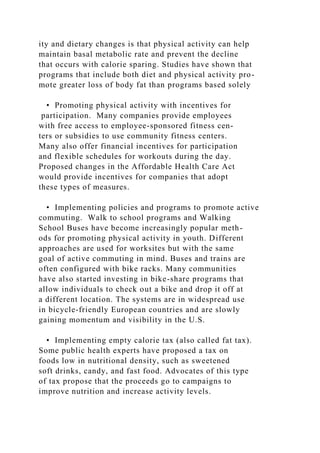 ity and dietary changes is that physical activity can help
maintain basal metabolic rate and prevent the decline
that occurs with calorie sparing. Studies have shown that
programs that include both diet and physical activity pro-
mote greater loss of body fat than programs based solely
• Promoting physical activity with incentives for
participation. Many companies provide employees
with free access to employee-sponsored fitness cen-
ters or subsidies to use community fitness centers.
Many also offer financial incentives for participation
and flexible schedules for workouts during the day.
Proposed changes in the Affordable Health Care Act
would provide incentives for companies that adopt
these types of measures.
• Implementing policies and programs to promote active
commuting. Walk to school programs and Walking
School Buses have become increasingly popular meth-
ods for promoting physical activity in youth. Different
approaches are used for worksites but with the same
goal of active commuting in mind. Buses and trains are
often configured with bike racks. Many communities
have also started investing in bike-share programs that
allow individuals to check out a bike and drop it off at
a different location. The systems are in widespread use
in bicycle-friendly European countries and are slowly
gaining momentum and visibility in the U.S.
• Implementing empty calorie tax (also called fat tax).
Some public health experts have proposed a tax on
foods low in nutritional density, such as sweetened
soft drinks, candy, and fast food. Advocates of this type
of tax propose that the proceeds go to campaigns to
improve nutrition and increase activity levels.
 